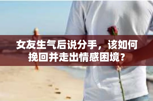 女友生气后说分手，该如何挽回并走出情感困境？
