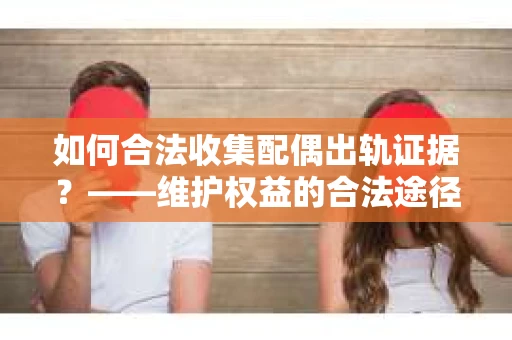 如何合法收集配偶出轨证据？——维护权益的合法途径