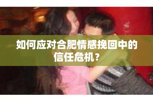 如何应对合肥情感挽回中的信任危机？