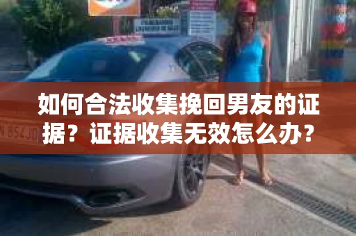 如何合法收集挽回男友的证据？证据收集无效怎么办？