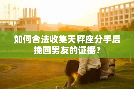 如何合法收集天秤座分手后挽回男友的证据？