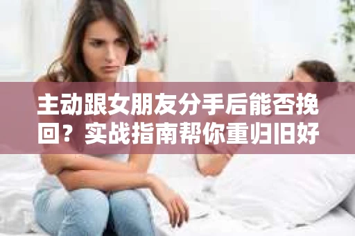 主动跟女朋友分手后能否挽回?实战指南帮你重归旧好 主动跟女朋友分手后能否挽回?实战指南帮你重归旧好