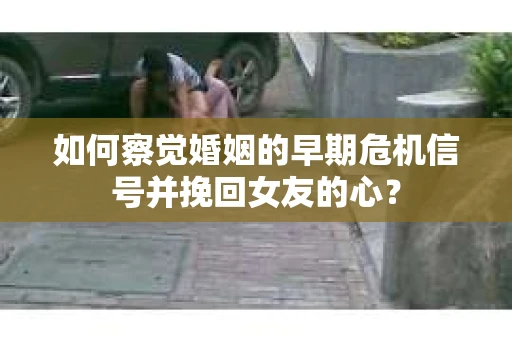 如何察觉婚姻的早期危机信号并挽回女友的心？