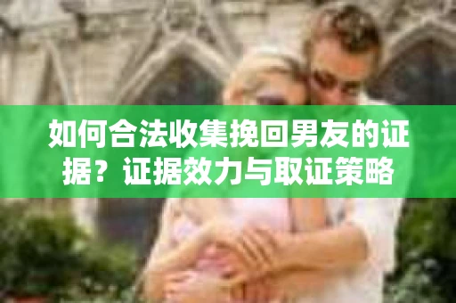 如何合法收集挽回男友的证据？证据效力与取证策略