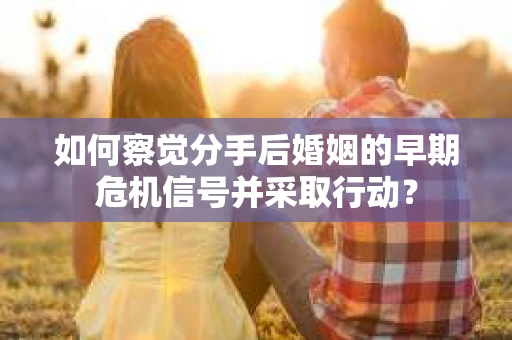 如何察觉分手后婚姻的早期危机信号并采取行动？