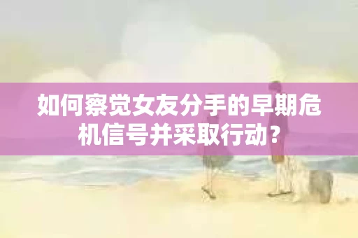 如何察觉女友分手的早期危机信号并采取行动？