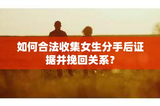 如何合法收集女生分手后证据并挽回关系？