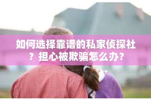 如何选择靠谱的私家侦探社？担心被欺骗怎么办？
