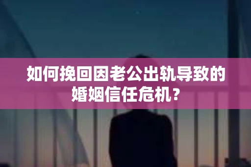如何挽回因老公出轨导致的婚姻信任危机？