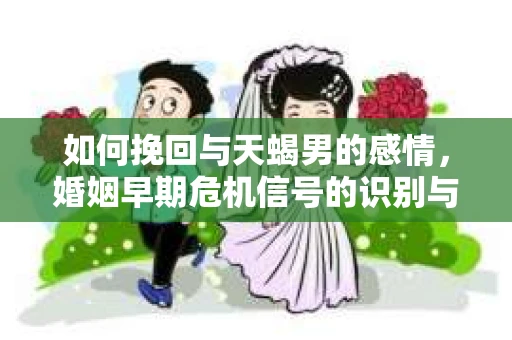 如何挽回与天蝎男的感情，婚姻早期危机信号的识别与应对