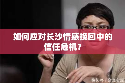 如何应对长沙情感挽回中的信任危机？