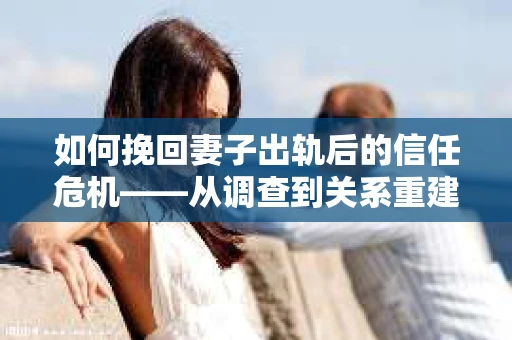 如何挽回妻子出轨后的信任危机——从调查到关系重建的全方位指南