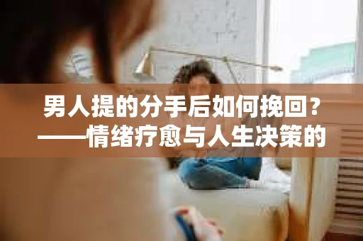 男人提的分手后如何挽回？——情绪疗愈与人生决策的干货指南