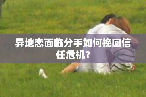 异地恋面临分手如何挽回信任危机？