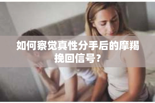 如何察觉真性分手后的摩羯挽回信号？