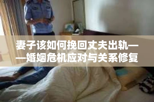 妻子该如何挽回丈夫出轨——婚姻危机应对与关系修复全攻略