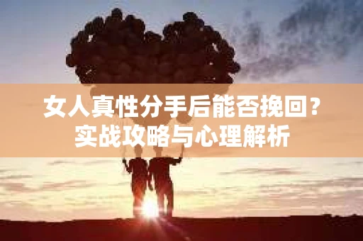 女人真性分手后能否挽回？实战攻略与心理解析