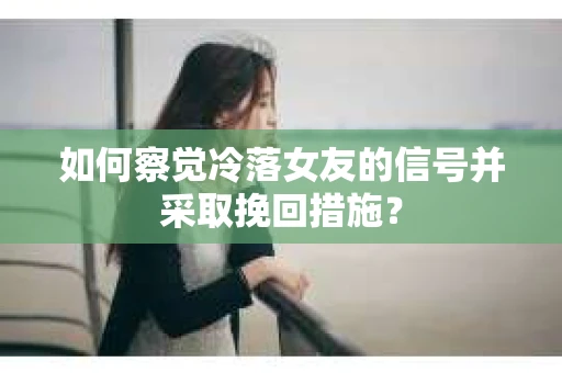 如何察觉冷落女友的信号并采取挽回措施？