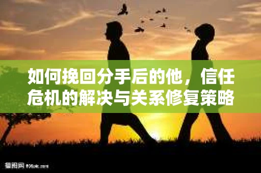 如何挽回分手后的他，信任危机的解决与关系修复策略