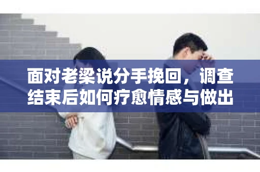 面对老梁说分手挽回，调查结束后如何疗愈情感与做出人生决策？