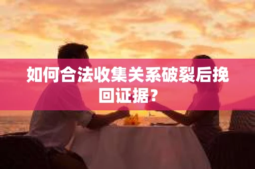 如何合法收集关系破裂后挽回证据？