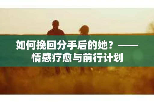 如何挽回分手后的她？——情感疗愈与前行计划