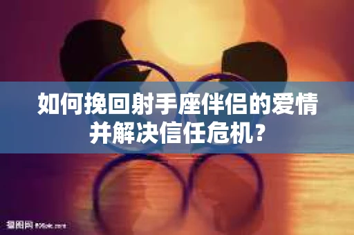 如何挽回射手座伴侣的爱情并解决信任危机？