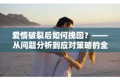 爱情破裂后如何挽回？——从问题分析到应对策略的全面指南