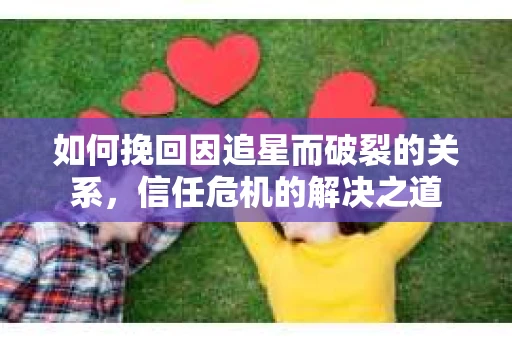 如何挽回因追星而破裂的关系，信任危机的解决之道
