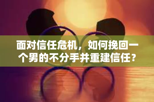 面对信任危机，如何挽回一个男的不分手并重建信任？