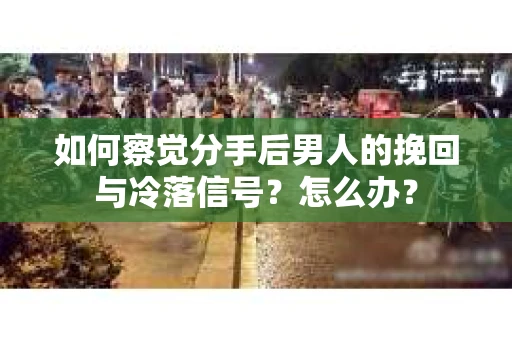 如何察觉分手后男人的挽回与冷落信号？怎么办？