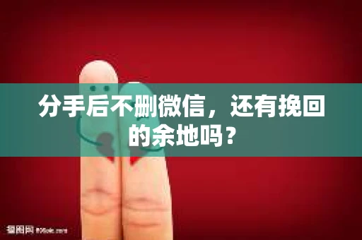 分手后不删微信，还有挽回的余地吗？
