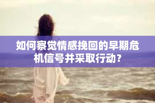 如何察觉情感挽回的早期危机信号并采取行动？