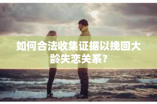 如何合法收集证据以挽回大龄失恋关系? 如何合法收集证据以挽回大龄失恋关系?