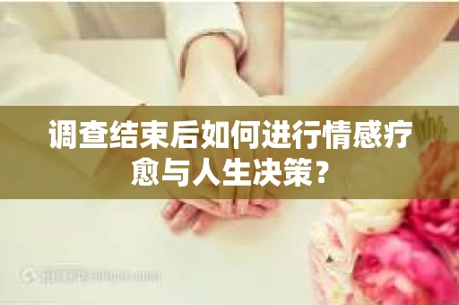 调查结束后如何进行情感疗愈与人生决策？