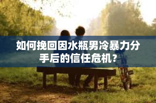 如何挽回因水瓶男冷暴力分手后的信任危机？