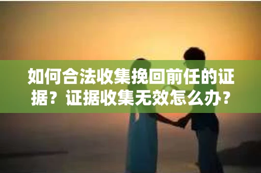 如何合法收集挽回前任的证据？证据收集无效怎么办？