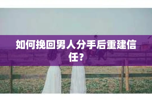 如何挽回男人分手后重建信任？