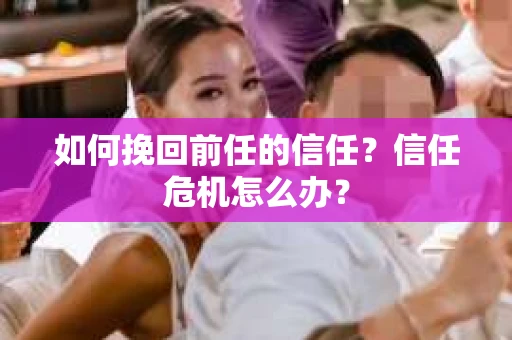 如何挽回前任的信任？信任危机怎么办？