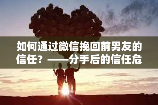 如何通过微信挽回前男友的信任？——分手后的信任危机解决方案