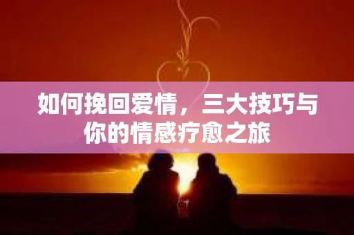 如何挽回爱情，三大技巧与你的情感疗愈之旅