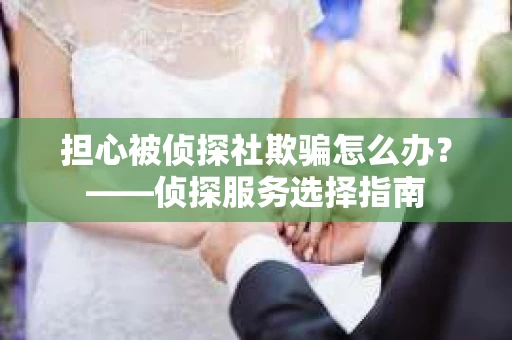 担心被侦探社欺骗怎么办？——侦探服务选择指南
